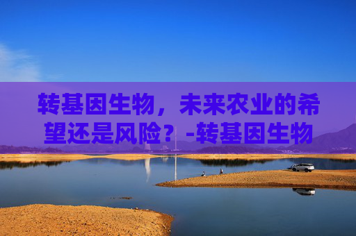 转基因生物，未来农业的希望还是风险？-转基因生物有哪些