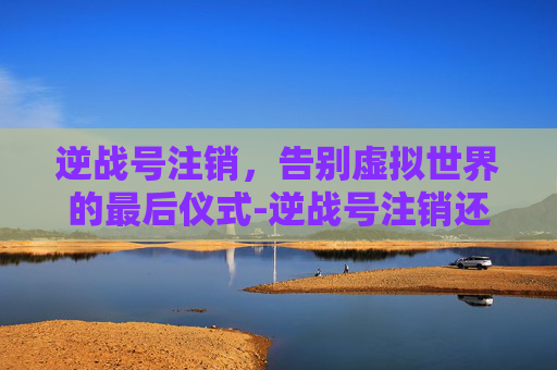 逆战号注销，告别虚拟世界的最后仪式-逆战号注销还能拿回吗