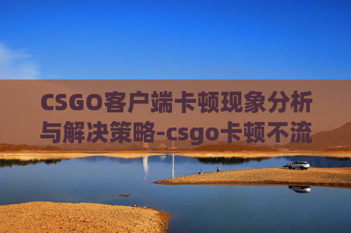 CSGO客户端卡顿现象分析与解决策略-csgo卡顿不流畅解决办法