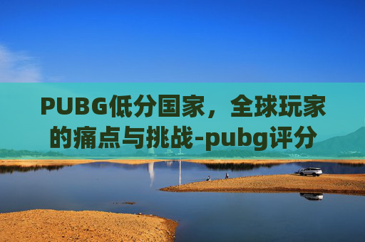 PUBG低分国家，全球玩家的痛点与挑战-pubg评分
