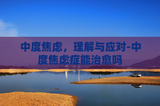 中度焦虑，理解与应对-中度焦虑症能治愈吗
