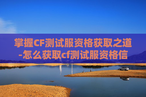 掌握CF测试服资格获取之道-怎么获取cf测试服资格信息
