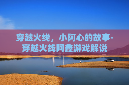 穿越火线，小阿心的故事-穿越火线阿鑫游戏解说