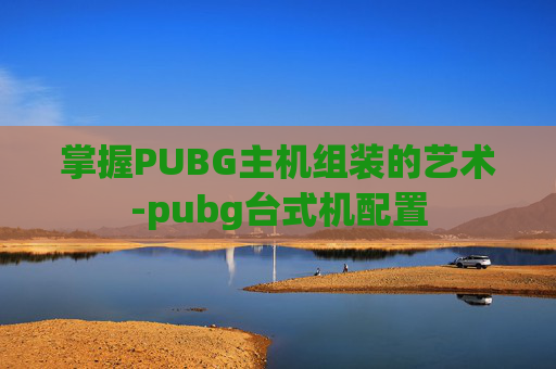 掌握PUBG主机组装的艺术-pubg台式机配置