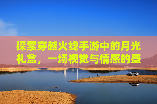 探索穿越火线手游中的月光礼盒，一场视觉与情感的盛宴-cf手游月光礼盒值得买吗