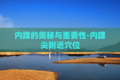 内踝的奥秘与重要性-内踝尖附近穴位