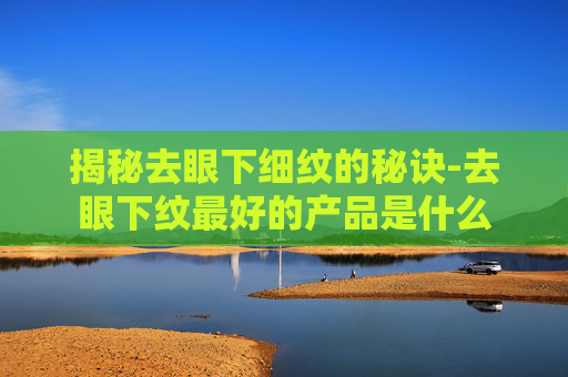 揭秘去眼下细纹的秘诀-去眼下纹最好的产品是什么
