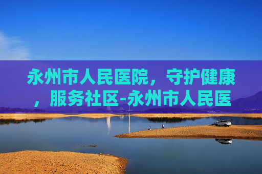 永州市人民医院，守护健康，服务社区-永州市人民医院官网