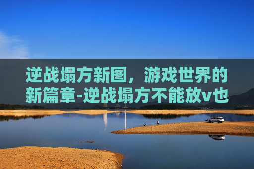 逆战塌方新图，游戏世界的新篇章-逆战塌方不能放v也不能换形态