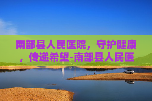 南部县人民医院，守护健康，传递希望-南部县人民医院地址