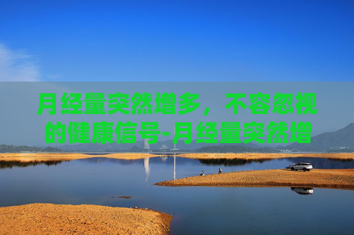 月经量突然增多，不容忽视的健康信号-月经量突然增多且鲜红