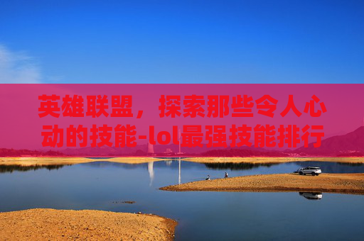 英雄联盟，探索那些令人心动的技能-lol最强技能排行
