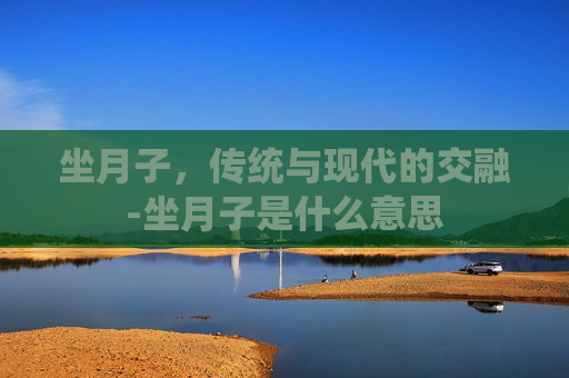 坐月子，传统与现代的交融-坐月子是什么意思