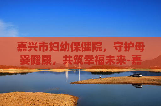 嘉兴市妇幼保健院，守护母婴健康，共筑幸福未来-嘉兴市妇幼保健院电话