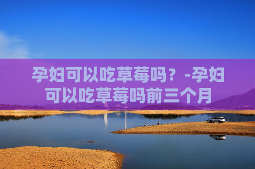 孕妇可以吃草莓吗？-孕妇可以吃草莓吗前三个月