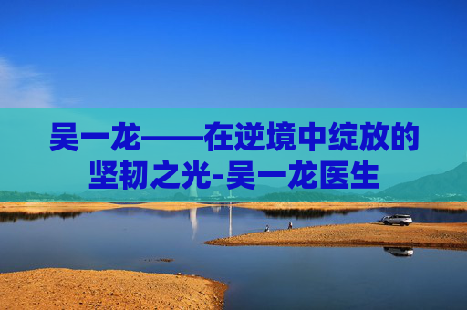 吴一龙——在逆境中绽放的坚韧之光-吴一龙医生
