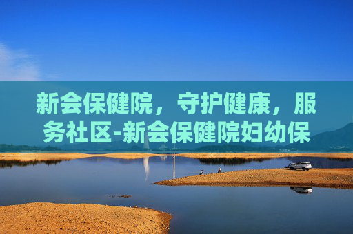 新会保健院，守护健康，服务社区-新会保健院妇幼保健院