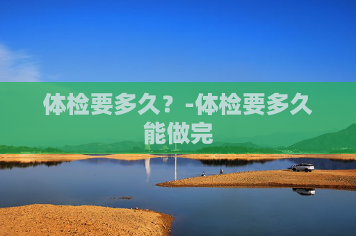 体检要多久？-体检要多久能做完