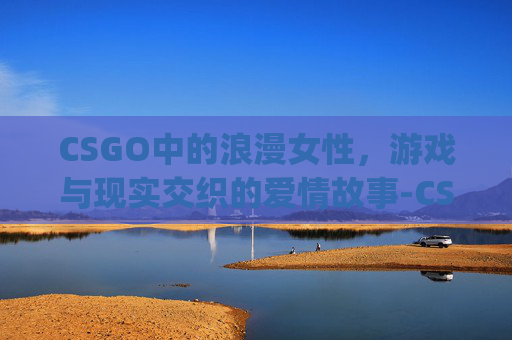 CSGO中的浪漫女性，游戏与现实交织的爱情故事-CSgo女性角色