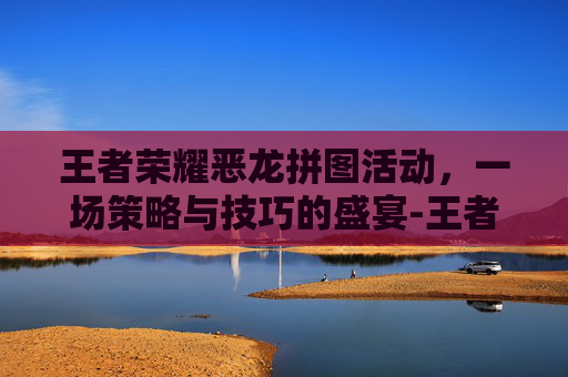 王者荣耀恶龙拼图活动，一场策略与技巧的盛宴-王者荣耀恶龙拼图活动攻略