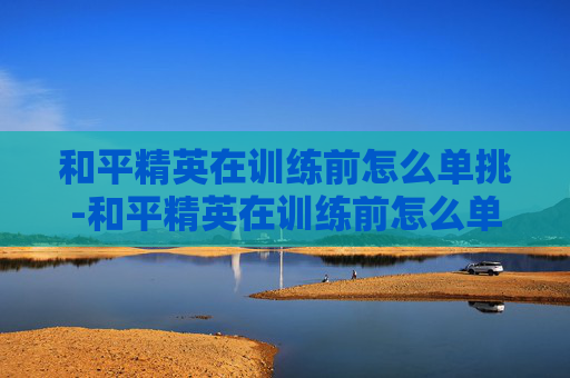 和平精英在训练前怎么单挑-和平精英在训练前怎么单挑队友