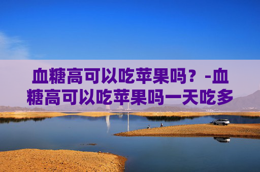 血糖高可以吃苹果吗？-血糖高可以吃苹果吗一天吃多少