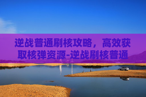 逆战普通刷核攻略，高效获取核弹资源-逆战刷核普通有用么