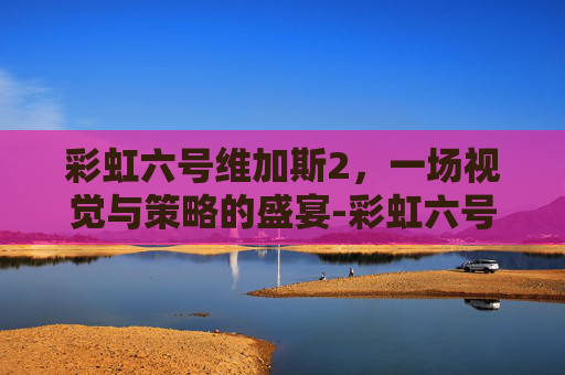 彩虹六号维加斯2，一场视觉与策略的盛宴-彩虹六号维加斯2好玩吗值得买吗