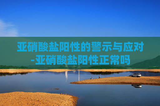 亚硝酸盐阳性的警示与应对-亚硝酸盐阳性正常吗
