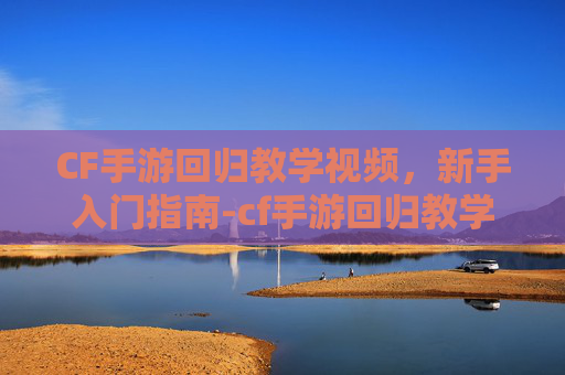 CF手游回归教学视频，新手入门指南-cf手游回归教学视频大全