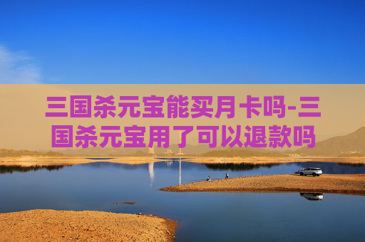三国杀元宝能买月卡吗-三国杀元宝用了可以退款吗