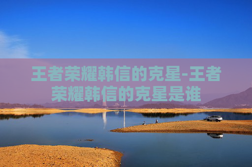 王者荣耀韩信的克星-王者荣耀韩信的克星是谁