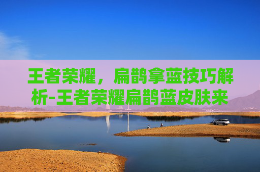 王者荣耀，扁鹊拿蓝技巧解析-王者荣耀扁鹊蓝皮肤来源解析