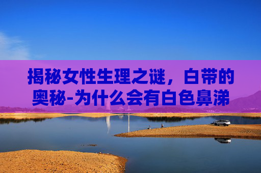 揭秘女性生理之谜，白带的奥秘-为什么会有白色鼻涕一样的分泌物