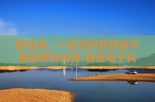 陈会林，一位在科技领域不断探索的先锋-西安电子科技大学陈会林