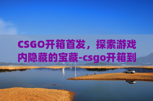 CSGO开箱首发，探索游戏内隐藏的宝藏-csgo开箱到底值不值