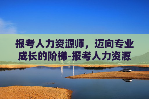 报考人力资源师，迈向专业成长的阶梯-报考人力资源师一共多少钱