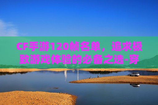 CF手游120帧名单，追求极致游戏体验的必备之选-穿越火线手游有120帧吗