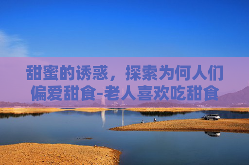 甜蜜的诱惑，探索为何人们偏爱甜食-老人喜欢吃甜食的原因