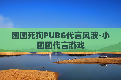团团死狗PUBG代言风波-小团团代言游戏