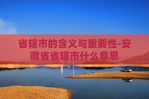 省辖市的含义与重要性-安徽省省辖市什么意思