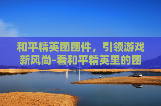 和平精英团团件，引领游戏新风尚-看和平精英里的团竞