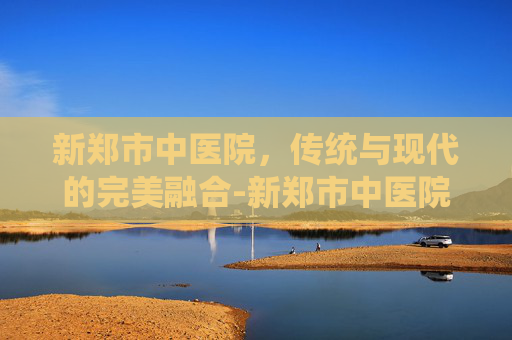 新郑市中医院，传统与现代的完美融合-新郑市中医院电话