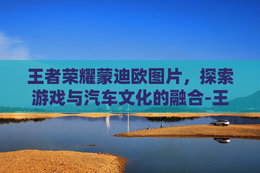 王者荣耀蒙迪欧图片，探索游戏与汽车文化的融合-王者荣耀蒙恬图片