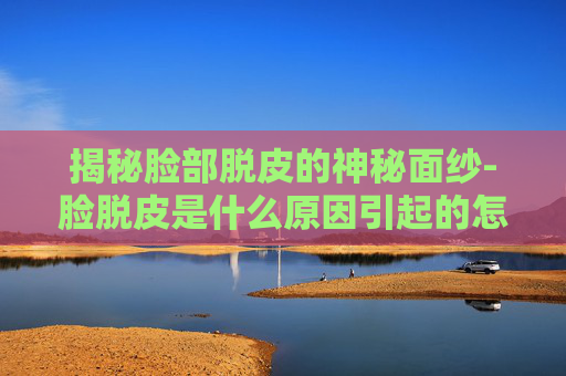 揭秘脸部脱皮的神秘面纱-脸脱皮是什么原因引起的怎么解决