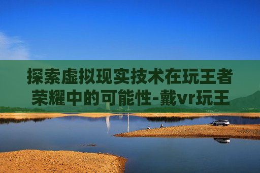 探索虚拟现实技术在玩王者荣耀中的可能性-戴vr玩王者荣耀怎么样