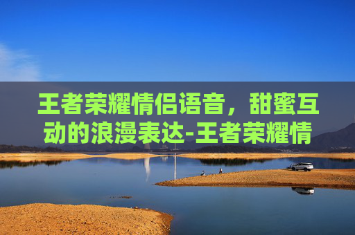 王者荣耀情侣语音，甜蜜互动的浪漫表达-王者荣耀情侣语音包有哪些