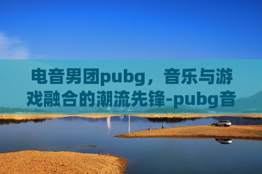 电音男团pubg，音乐与游戏融合的潮流先锋-pubg音乐厅最火的三首歌