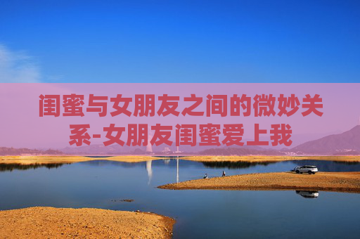 闺蜜与女朋友之间的微妙关系-女朋友闺蜜爱上我