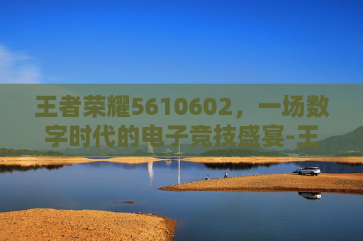 王者荣耀5610602，一场数字时代的电子竞技盛宴-王者荣耀国际服